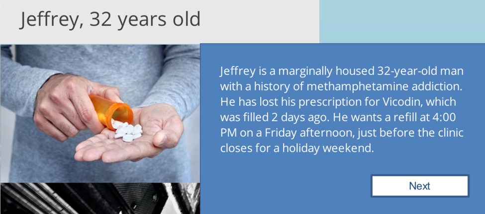 screenshot from interactive piece: man pours pills into hand, text: Jeffrey, 32 years old, Jeffrey is a marginally housed 32-year old man with a history of methamphetamine addiction. He has lost his prescription for Vicodin, which was filled 2 days ago. He wants a refill at 4:00 PM on a Friday afternoon, just before the clinic closes for a holiday weekend.