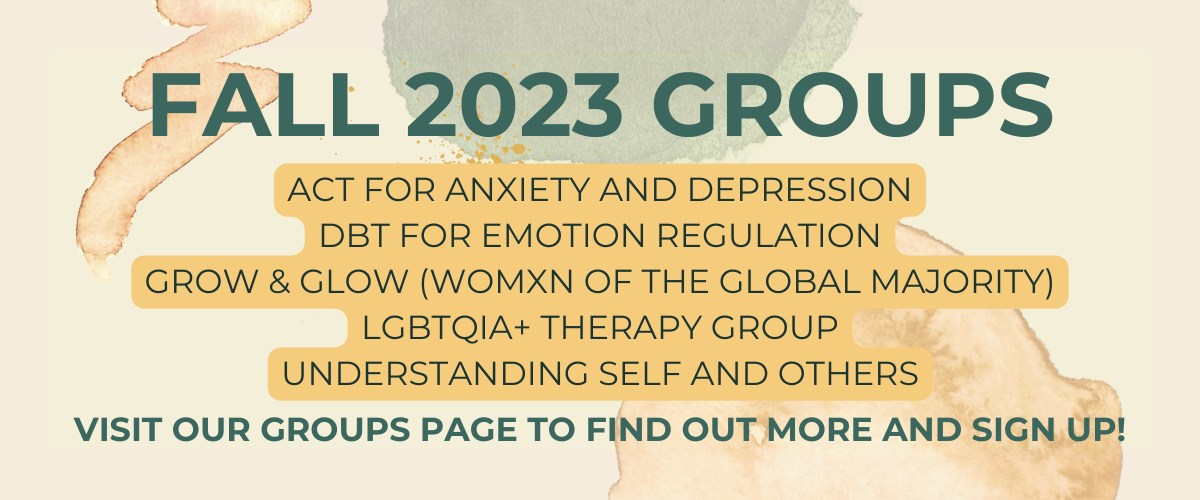 Fall 2023 groups, ACT for Anxiety and Depression, DBT for Emotion Regulation, grow & glow (Womxn of the global majority), lgbtqia+ Therapy group, understanding self and others, visit our groups page to find out more and sign up!