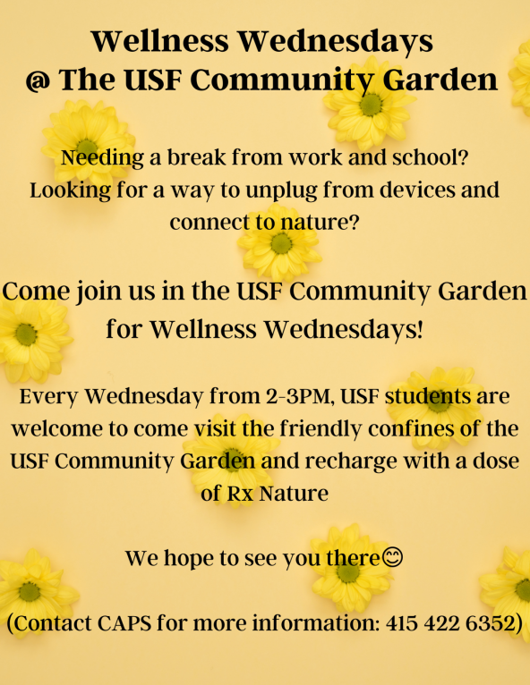 Flyer reading "Wellness Wednesdays at the USF Community Garden. Needing a break from work and school? Looking for a way to unplug from devices and connect to nature? Come join us in the USF Community Garden for Wellness Wednesdays! Every Wednesday from 2-3PM, USF students are welcome to fcome visit the friendly confines of the USF Community Garden and recharge with a dose of Rx Nature. We hope to see you there :) (Contact CAPS for more information: 415 422 6352)