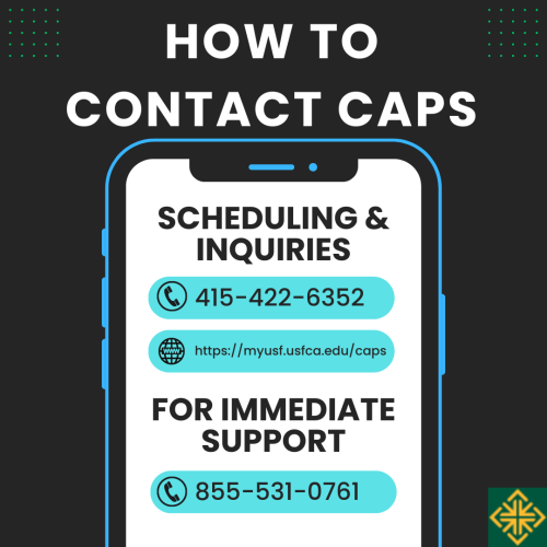 Graphic stating "How to Contact CAPS: Scheduling & Inquiries call 415-422-6352 or go online to https://myusf.usfca.edu/caps; For Immediate Support call 855-531-0761"