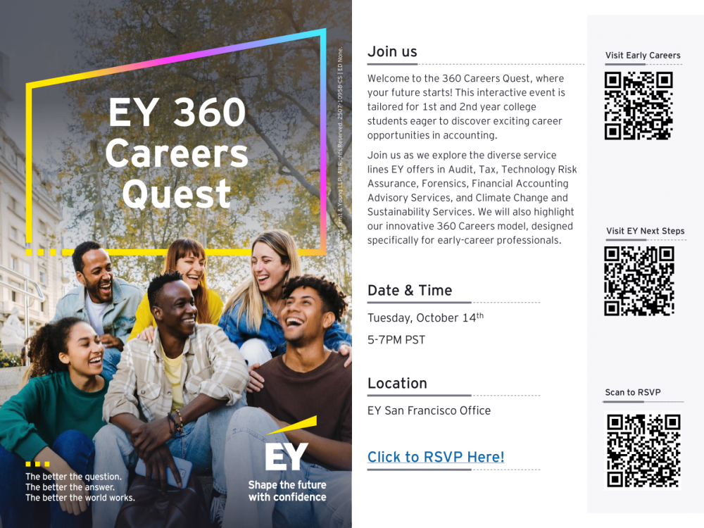 "lick to RSVP Here! EY San Francisco Office © 2025 Ernst & Young LLP. All Rights Reserved. 2507-10958-CS | ED None. Location 5-7PM PST Tuesday, October 14th Date & Time Join us as we explore the diverse service lines EY offers in Audit, Tax, Technology Risk Assurance, Forensics, Financial Accounting Advisory Services, and Climate Change and Sustainability Services. We will also highlight our innovative 360 Careers model, designed specifically for early-career professionals. Welcome to the 360 Careers Quest, where your future starts! This interactive event is tailored for 1st and 2nd year college students eager to discover exciting career opportunities in accounting."