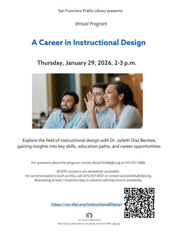 "Main Library 100 Larkin St. (at Grove) (415) 557-4400 sfpl.org San Francisco Public Library presents Thursday, January 29, 2026, 2-3 p.m. A Career in Instructional Design Explore the field of instructional design with Dr. Julieth Diaz Benitez, gaining insights into key skills, education paths, and career opportunities. For questions about the program, contact BusSciTech@sfpl.org or 415-557-4488. All SFPL locations are wheelchair accessible. For accommodations (such as ASL), call (415) 557-4557 or contact accessibility@sfpl.org. Requesting at least 3 business days in advance will help ensure availability. https://on.sfpl.org/InstructionalDesign Virtual Program""
