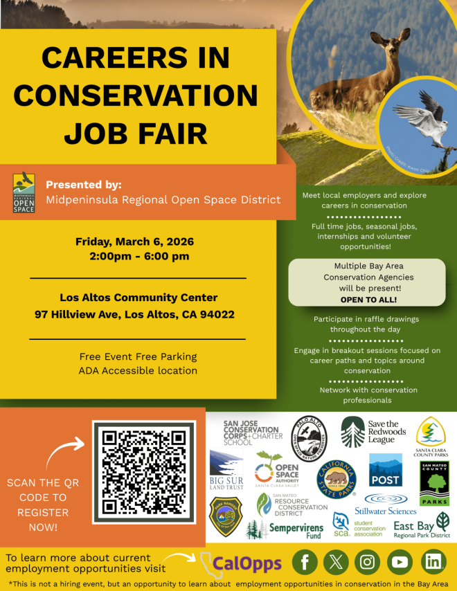 "CAREERS IN CONSERVATION JOB FAIR Credit: Rebecca McDonough Photo Credit: kwon Chiu MIOPENINSULA OPEN SPACE Presented by: Midpeninsula Regional Open Space District Meet local employers and explore careers in conservation Friday, March 6, 2026 2:00pm - 6:00 pm Full time jobs, seasonal jobs, internships and volunteer opportunities! Multiple Bay Area Conservation Agencies will be present! Los Altos Community Center OPEN TO ALL! 97 Hillview Ave, Los Altos, CA 94022 Free Event Free Parking ADA Accessible location Participate in raffle drawings throughout the day ... ... ..... ...... Engage in breakout sessions focused on career paths and topics around conservation ... ... ... • • • • • Network with conservation professionals SAN JOSE CONSERVATION CORPS+CHARTER SCHOOL ANNO ALLO Save the Redwoods League SANTA CLARA COUNTY PARKS SCAN THE QR CODE TO REGISTER NOW! BIG SUR LAND TRUST *Of San > OPEN SPACE AUTHORITY SANTA CLARA VALLEY SAN MATEO RESOURCE CONSERVATION DISTRICT Sempervirens Fund COUNT POST ATE PARKS Stillwater Sciences student sca. conservation East Bay association Regional Park District To learn more about current employment opportunities visit CalOpps in *This is not a hiring event, but an opportunity to learn about employment opportunities in conservation in the Bay Area"